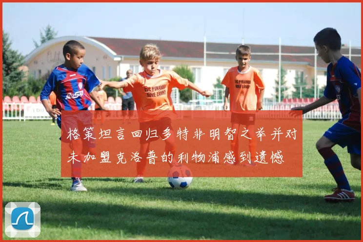 格策坦言回归多特非明智之举并对未加盟克洛普的利物浦感到遗憾